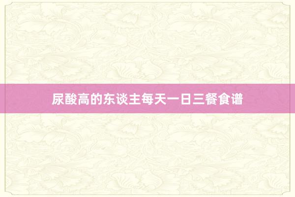 尿酸高的东谈主每天一日三餐食谱