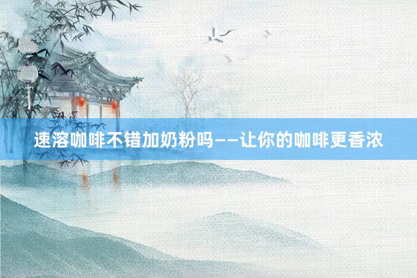 速溶咖啡不错加奶粉吗——让你的咖啡更香浓